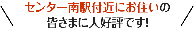 /センター南駅付近にお住いの皆さまに大好評です!